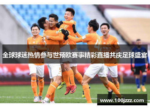 全球球迷热情参与世预欧赛事精彩直播共庆足球盛宴