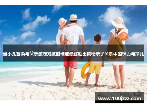 当小孔塞桑与父亲激烈对抗时谁能最终胜出揭秘亲子关系中的权力与挣扎